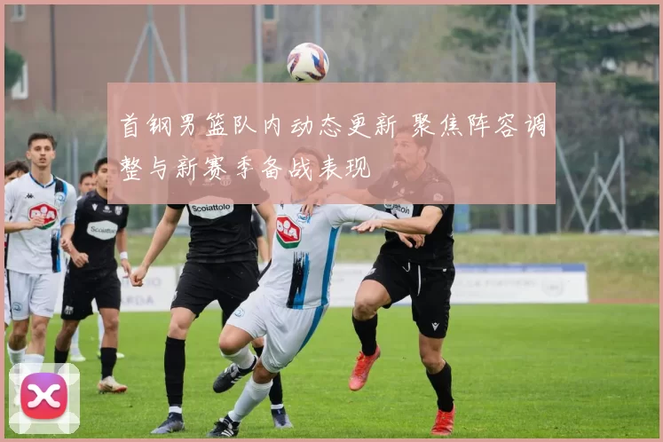 首钢男篮队内动态更新 聚焦阵容调整与新赛季备战表现