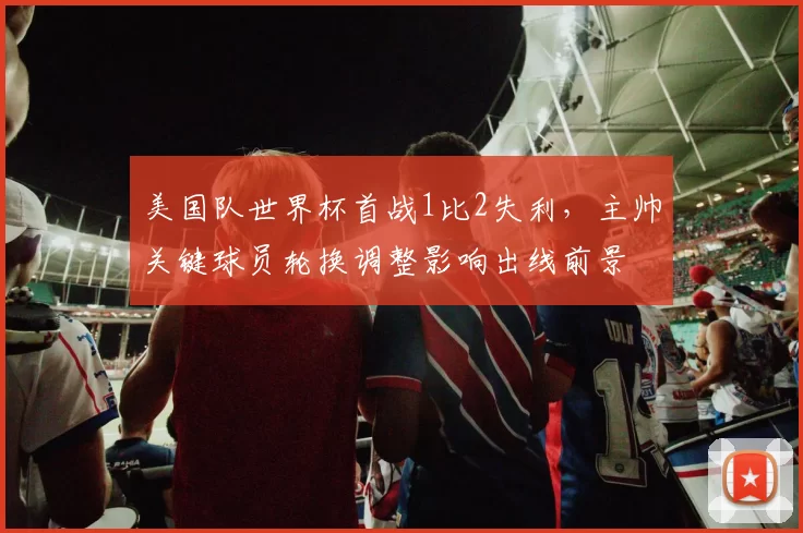 美国队世界杯首战1比2失利，主帅关键球员轮换调整影响出线前景