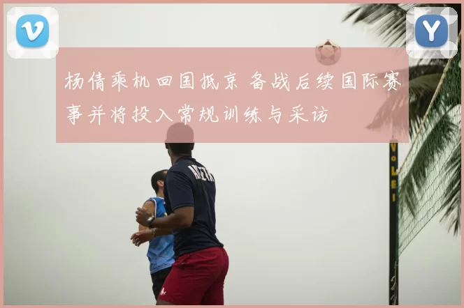 杨倩乘机回国抵京 备战后续国际赛事并将投入常规训练与采访