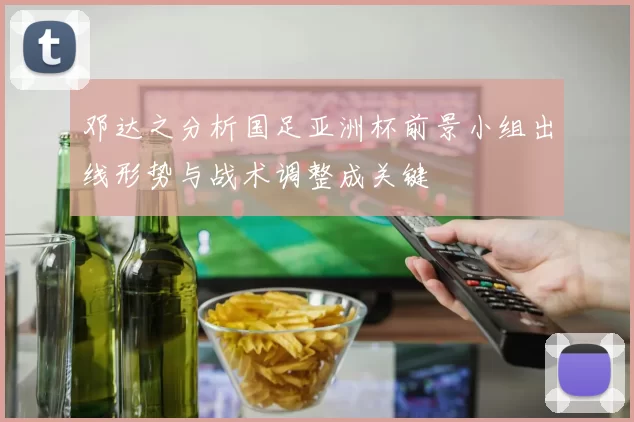 邓达之分析国足亚洲杯前景小组出线形势与战术调整成关键