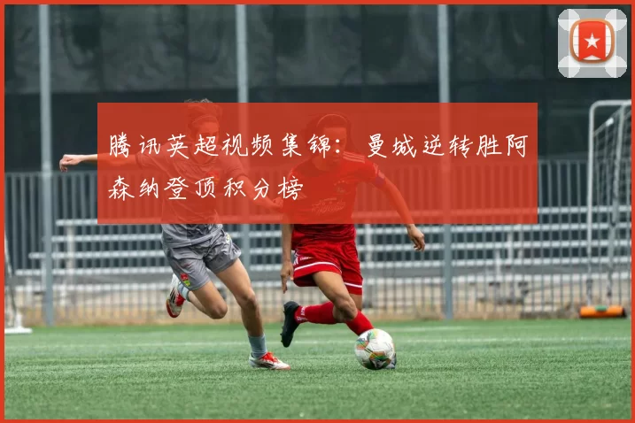 腾讯英超视频集锦:曼城逆转胜阿森纳登顶积分榜