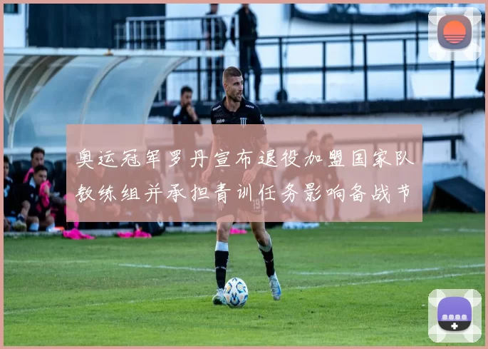 奥运冠军罗丹宣布退役加盟国家队教练组并承担青训任务影响备战节奏