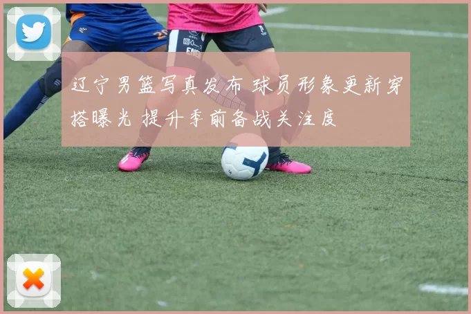 辽宁男篮写真发布 球员形象更新穿搭曝光 提升季前备战关注度