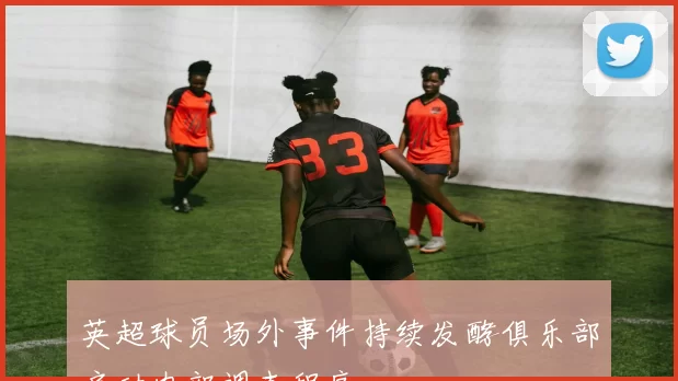 英超球员场外事件持续发酵俱乐部启动内部调查程序