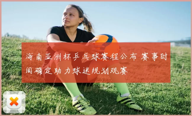 海南亚洲杯乒乓球赛程公布 赛事时间确定助力球迷规划观赛