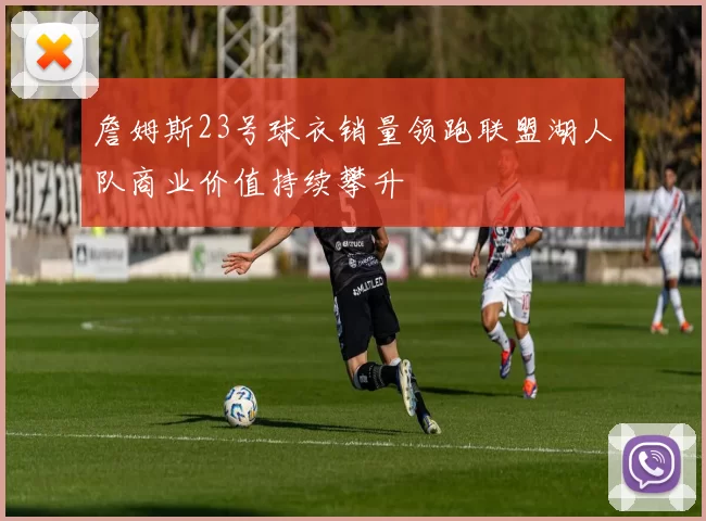 詹姆斯23号球衣销量领跑联盟湖人队商业价值持续攀升