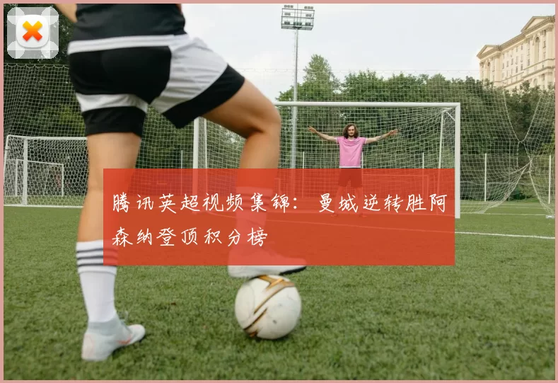 腾讯英超视频集锦：曼城逆转胜阿森纳登顶积分榜