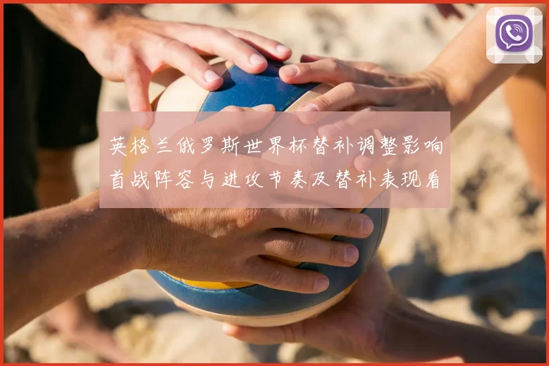 英格兰俄罗斯世界杯替补调整影响首战阵容与进攻节奏及替补表现看点