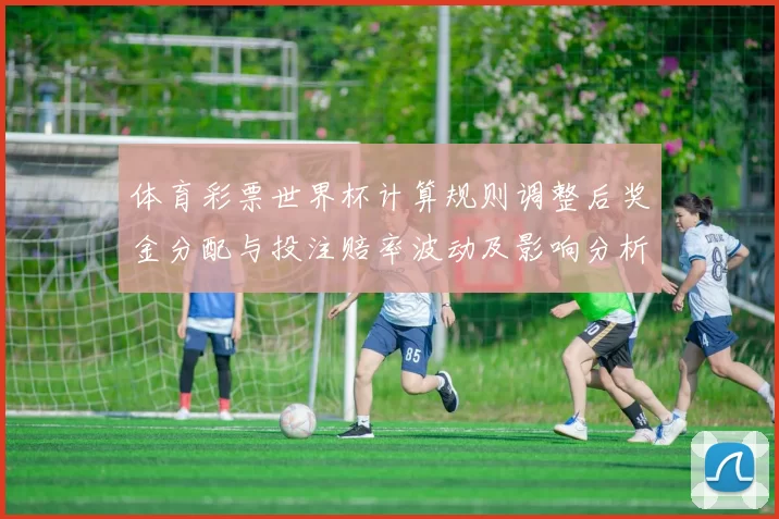 体育彩票世界杯计算规则调整后奖金分配与投注赔率波动及影响分析