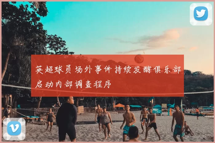 英超球员场外事件持续发酵俱乐部启动内部调查程序