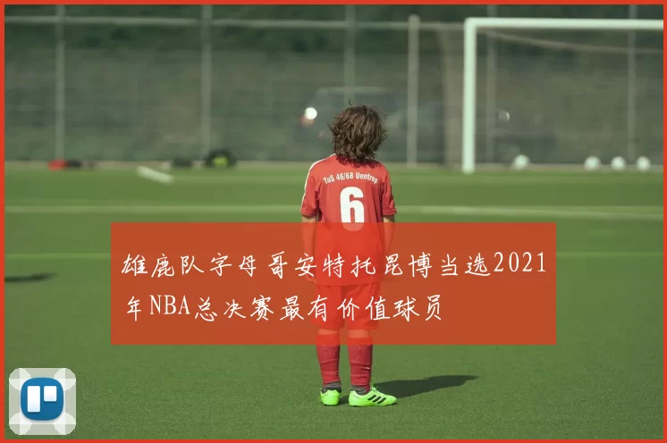 雄鹿队字母哥安特托昆博当选2021年NBA总决赛最有价值球员