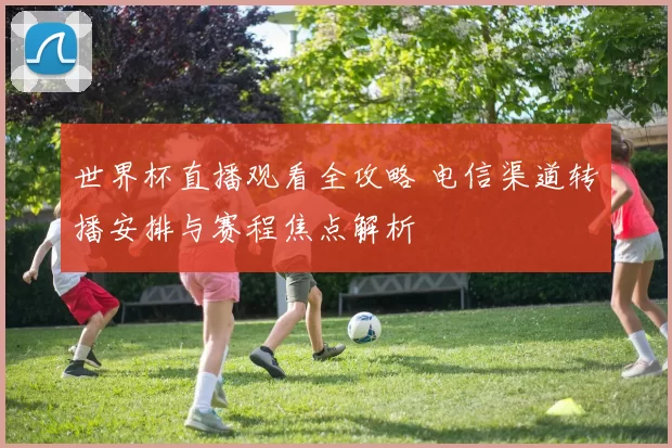 世界杯直播观看全攻略 电信渠道转播安排与赛程焦点解析