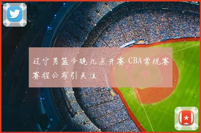 辽宁男篮今晚几点开赛 CBA常规赛赛程公布引关注