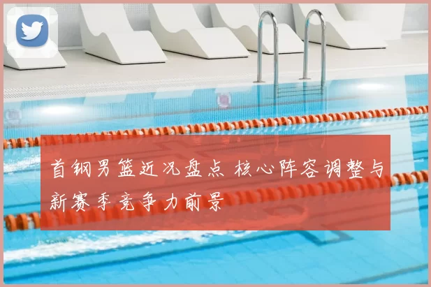 首钢男篮近况盘点 核心阵容调整与新赛季竞争力前景