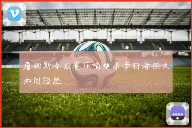 詹姆斯季后赛压哨绝杀步行者热火加时险胜