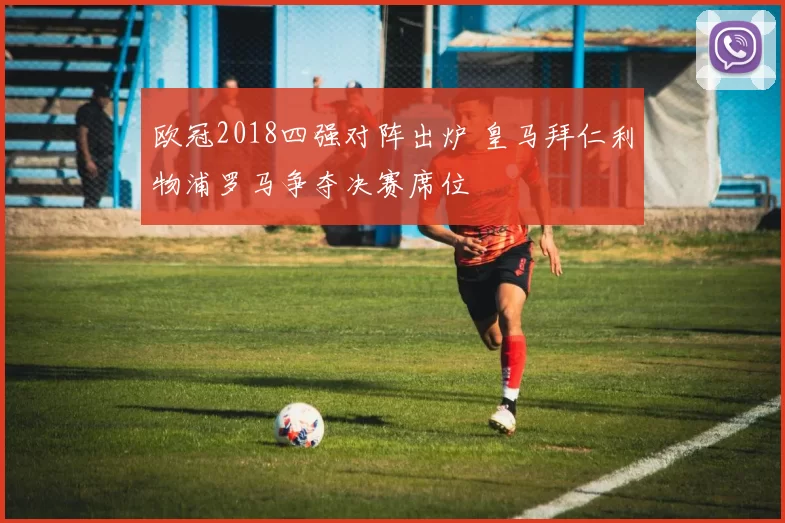 欧冠2018四强对阵出炉 皇马拜仁利物浦罗马争夺决赛席位