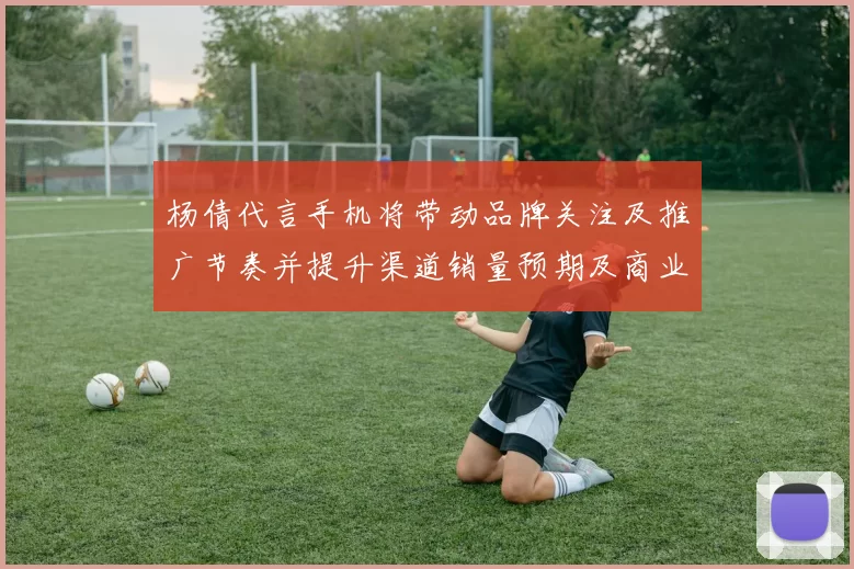 杨倩代言手机将带动品牌关注及推广节奏并提升渠道销量预期及商业回报