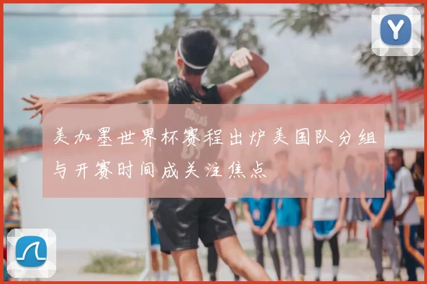 美加墨世界杯赛程出炉美国队分组与开赛时间成关注焦点